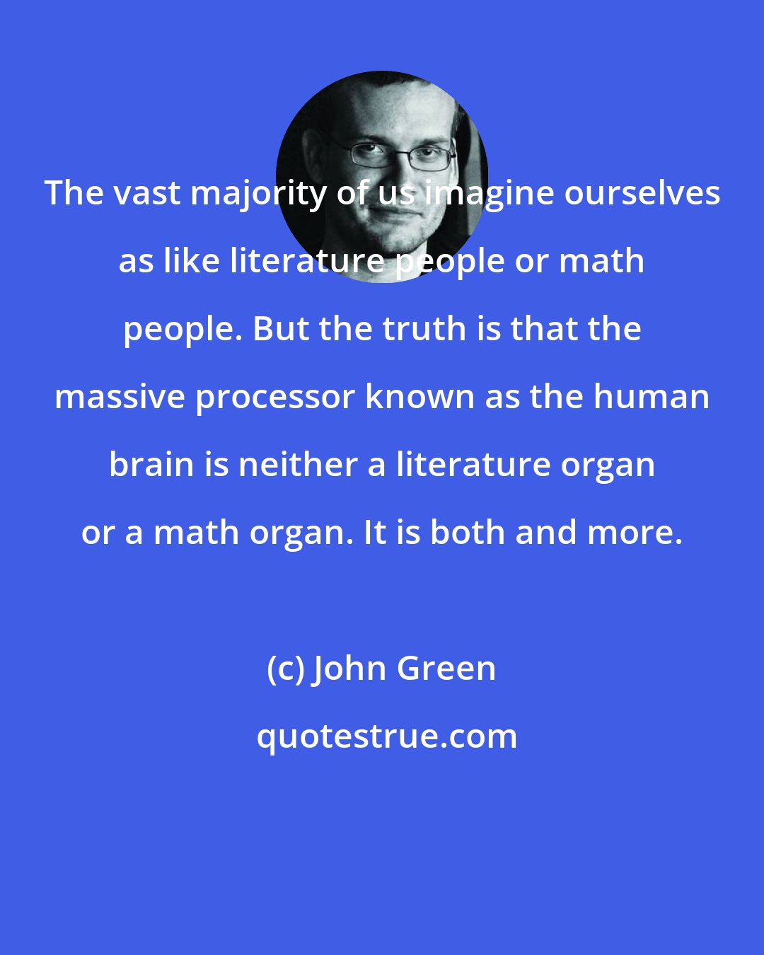 John Green: The vast majority of us imagine ourselves as like literature people or math people. But the truth is that the massive processor known as the human brain is neither a literature organ or a math organ. It is both and more.