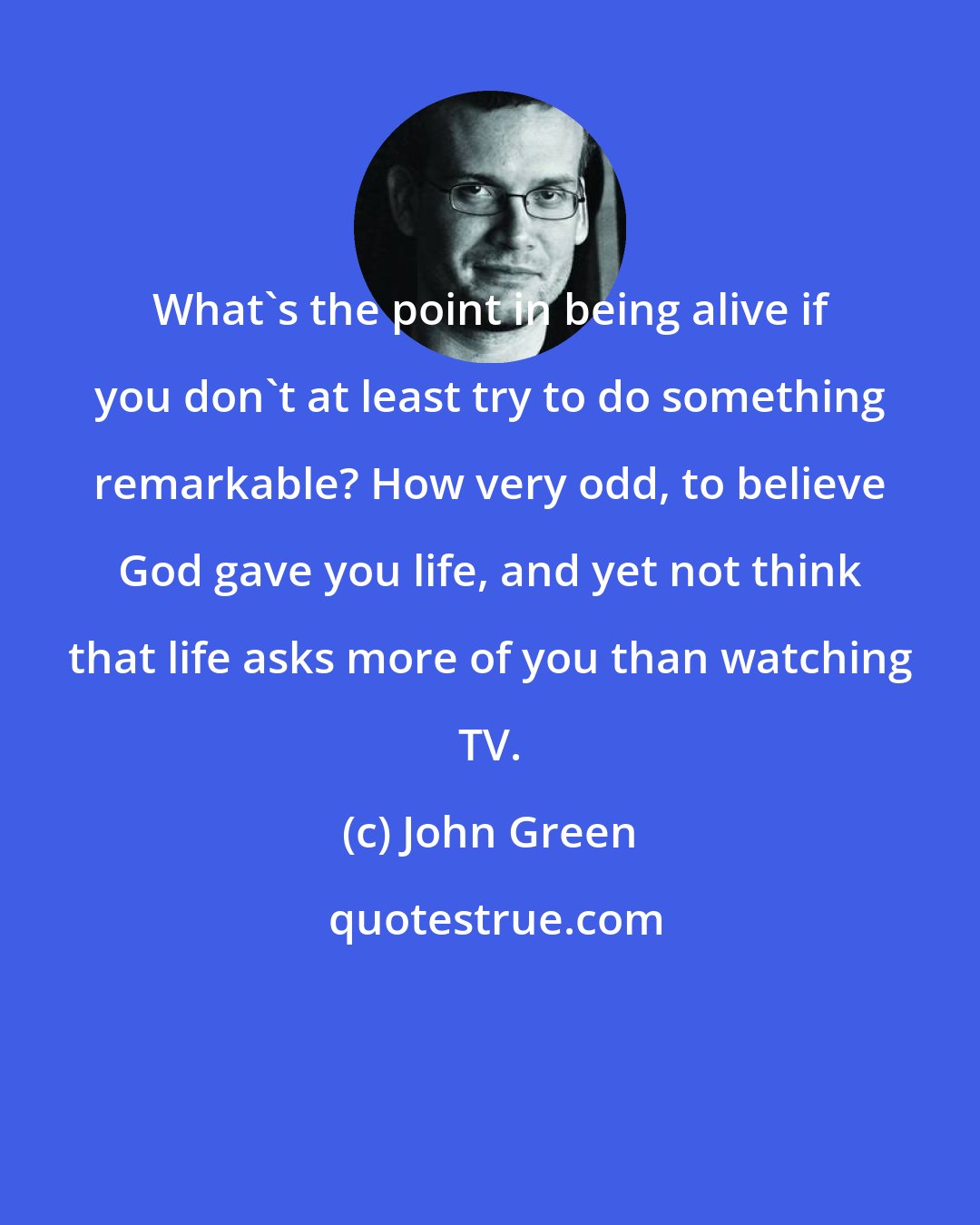 John Green: What's the point in being alive if you don't at least try to do something remarkable? How very odd, to believe God gave you life, and yet not think that life asks more of you than watching TV.