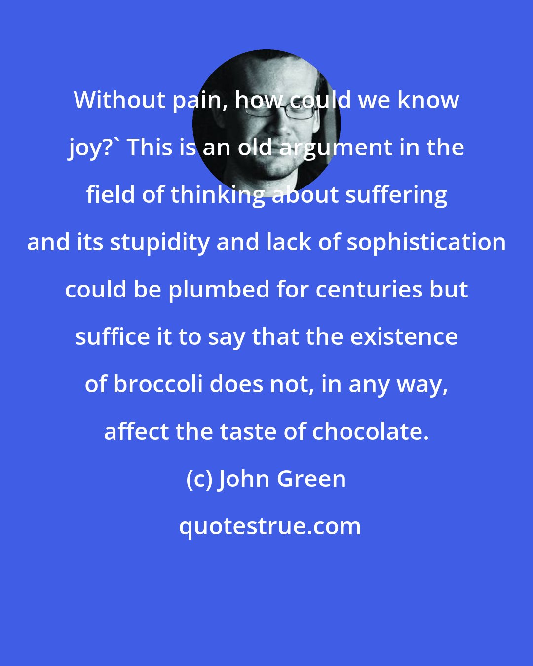 John Green: Without pain, how could we know joy?' This is an old argument in the field of thinking about suffering and its stupidity and lack of sophistication could be plumbed for centuries but suffice it to say that the existence of broccoli does not, in any way, affect the taste of chocolate.