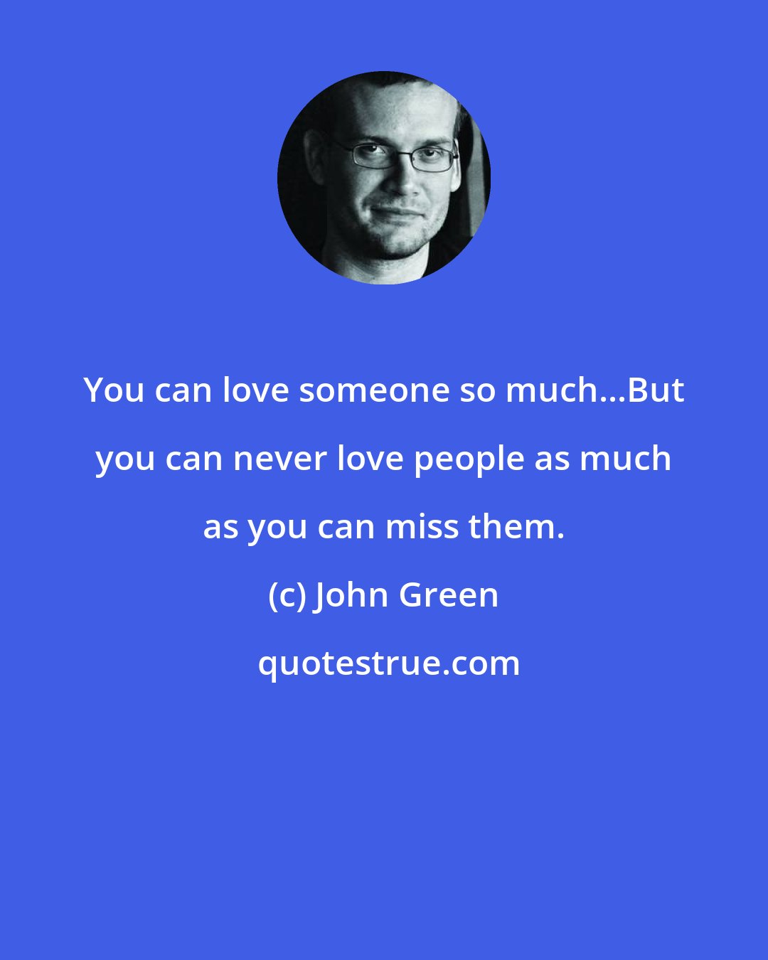 John Green: You can love someone so much...But you can never love people as much as you can miss them.