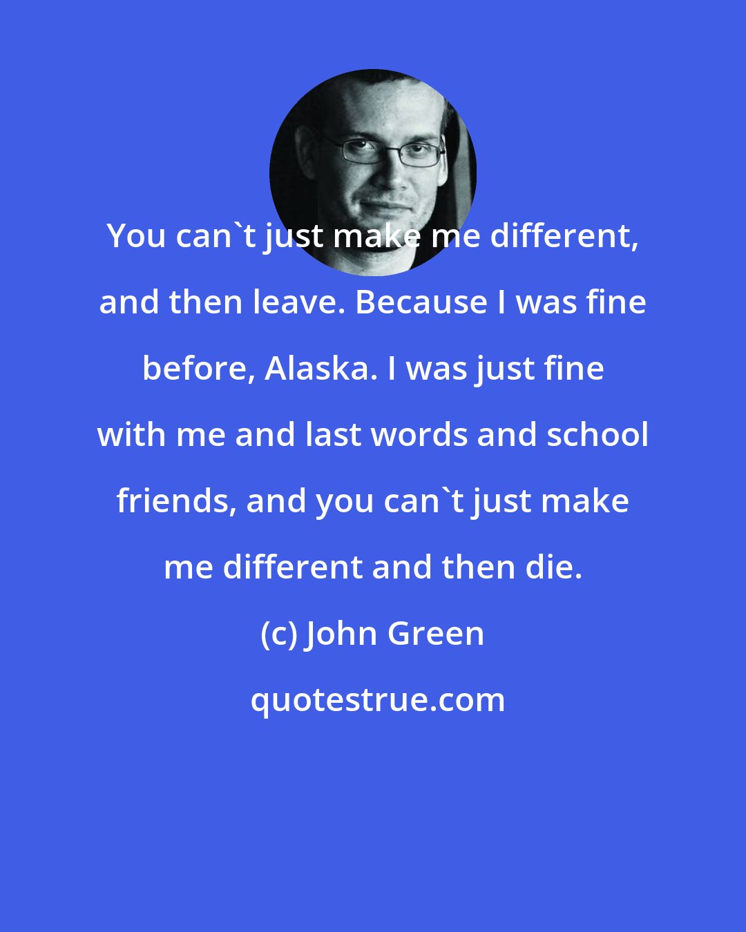 John Green: You can't just make me different, and then leave. Because I was fine before, Alaska. I was just fine with me and last words and school friends, and you can't just make me different and then die.