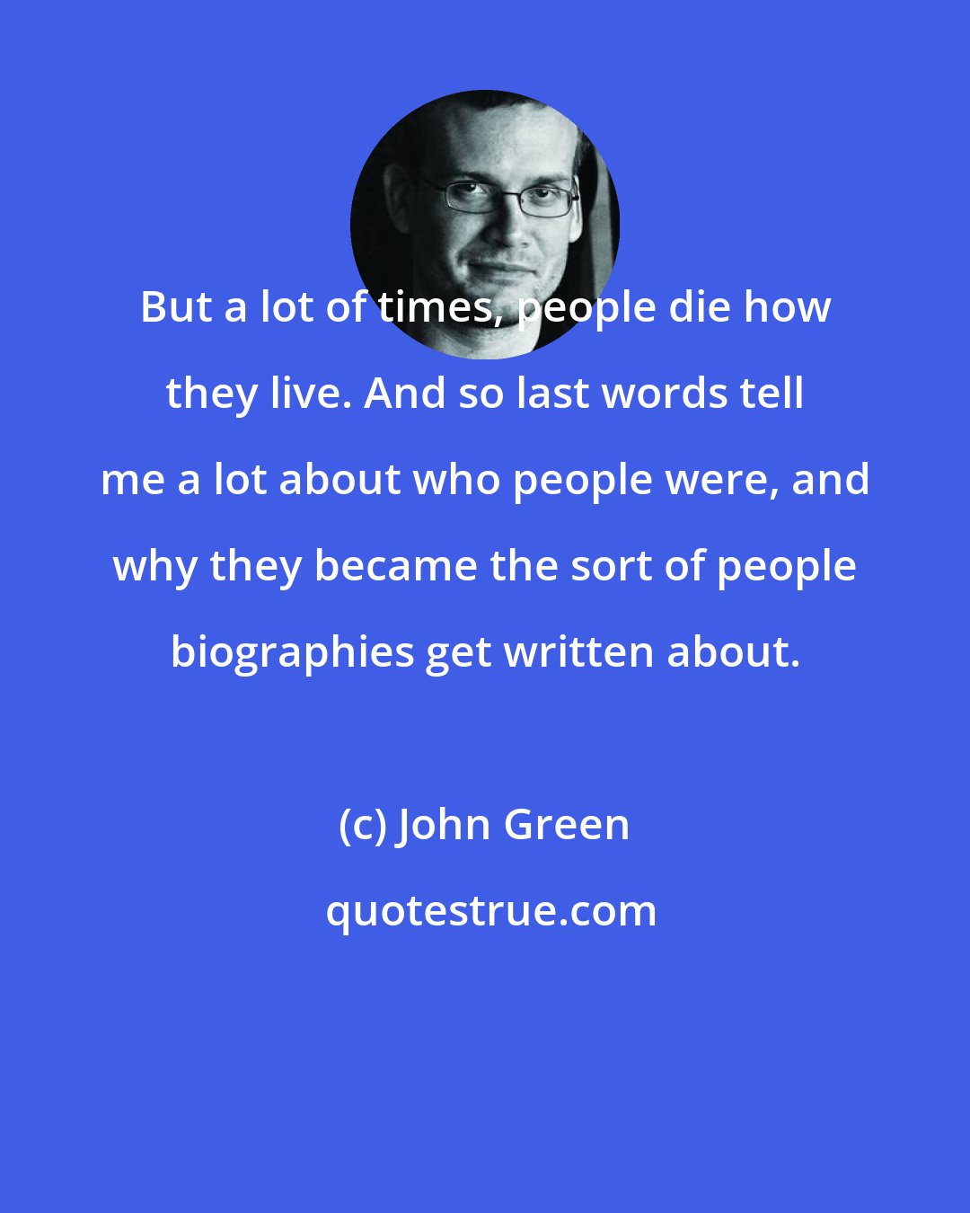 John Green: But a lot of times, people die how they live. And so last words tell me a lot about who people were, and why they became the sort of people biographies get written about.