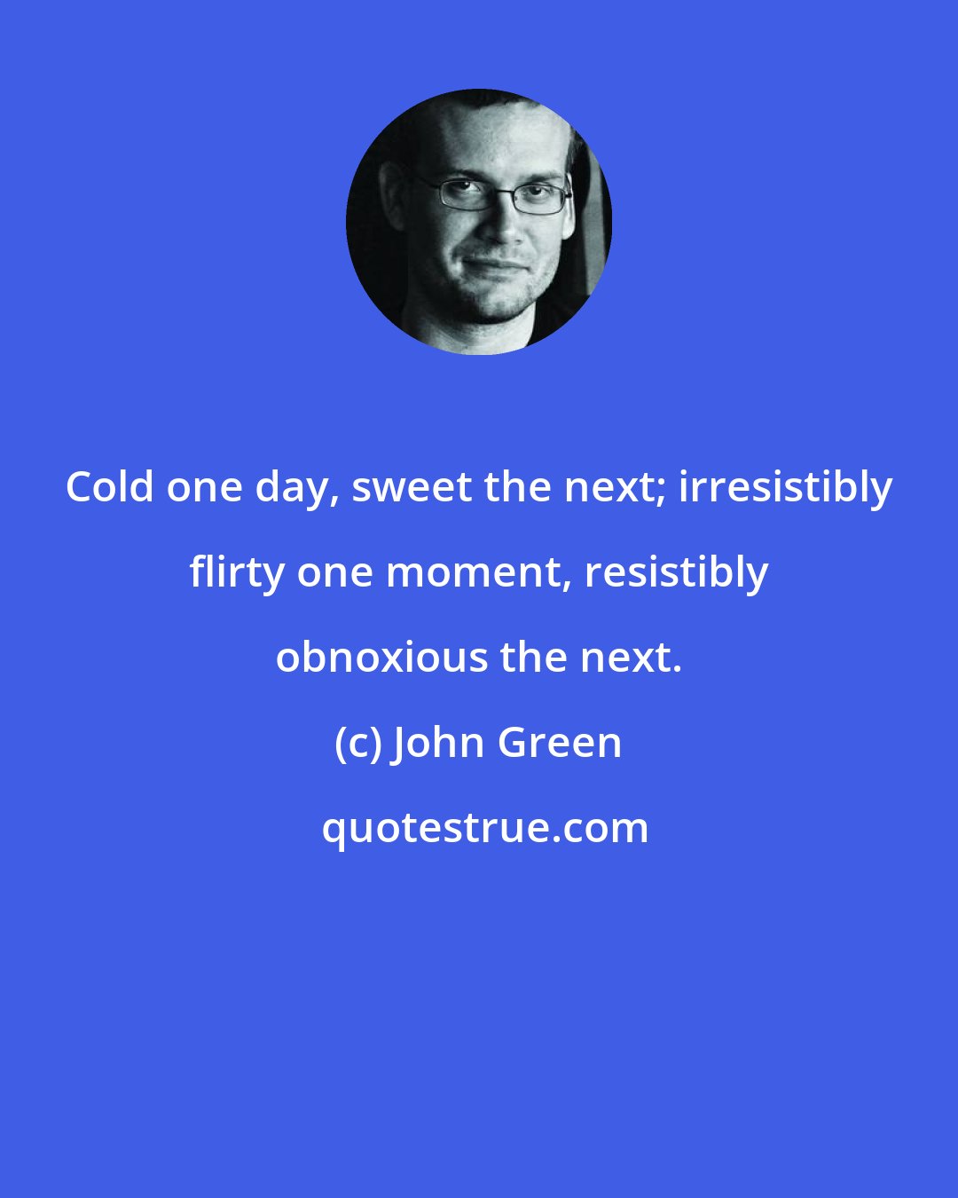 John Green: Cold one day, sweet the next; irresistibly flirty one moment, resistibly obnoxious the next.