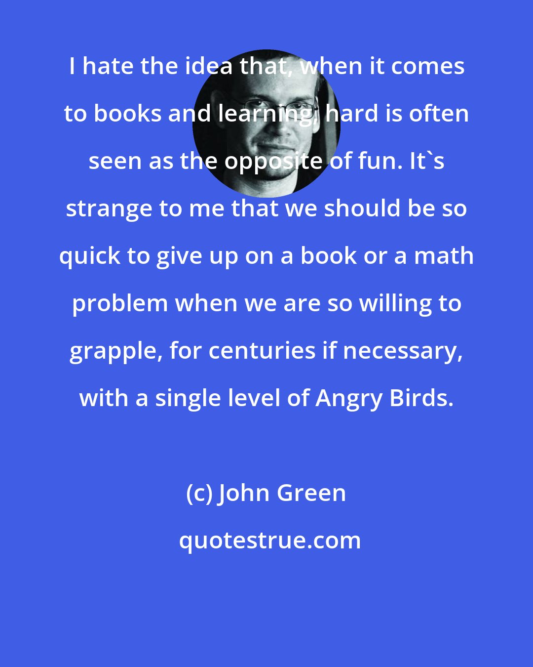 John Green: I hate the idea that, when it comes to books and learning, hard is often seen as the opposite of fun. It's strange to me that we should be so quick to give up on a book or a math problem when we are so willing to grapple, for centuries if necessary, with a single level of Angry Birds.