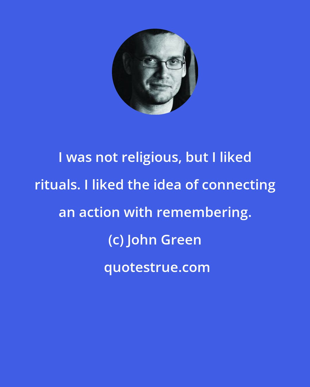 John Green: I was not religious, but I liked rituals. I liked the idea of connecting an action with remembering.