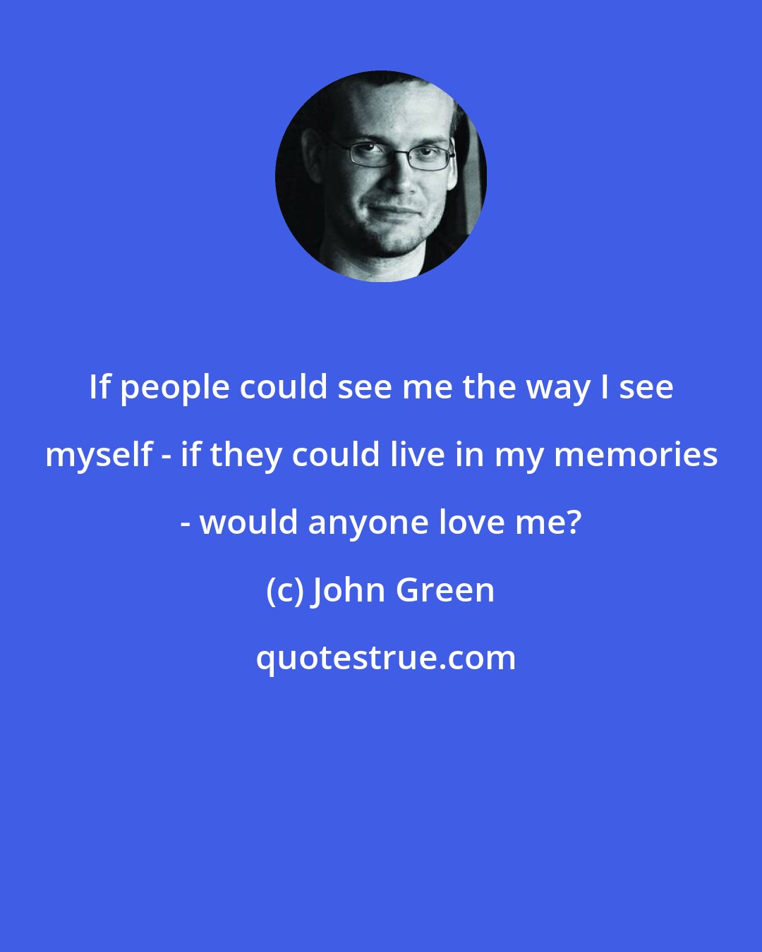 John Green: If people could see me the way I see myself - if they could live in my memories - would anyone love me?