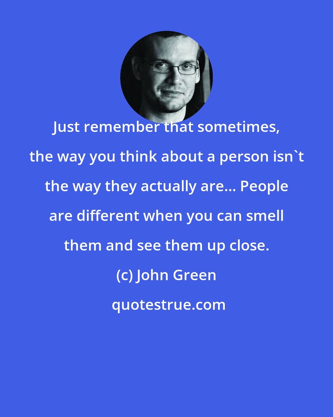 John Green: Just remember that sometimes, the way you think about a person isn't the way they actually are... People are different when you can smell them and see them up close.