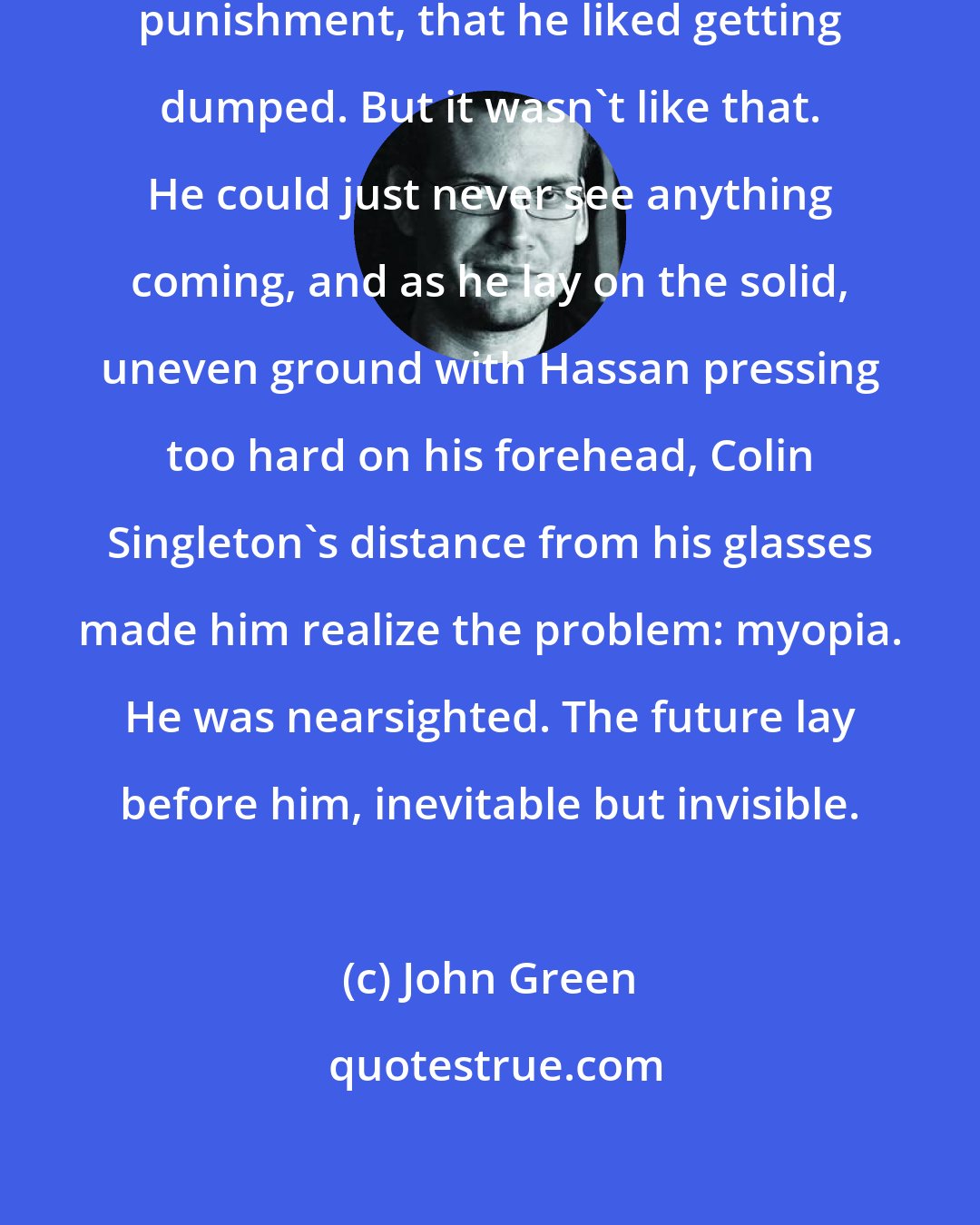 John Green: People thought he was a glutton for punishment, that he liked getting dumped. But it wasn't like that. He could just never see anything coming, and as he lay on the solid, uneven ground with Hassan pressing too hard on his forehead, Colin Singleton's distance from his glasses made him realize the problem: myopia. He was nearsighted. The future lay before him, inevitable but invisible.