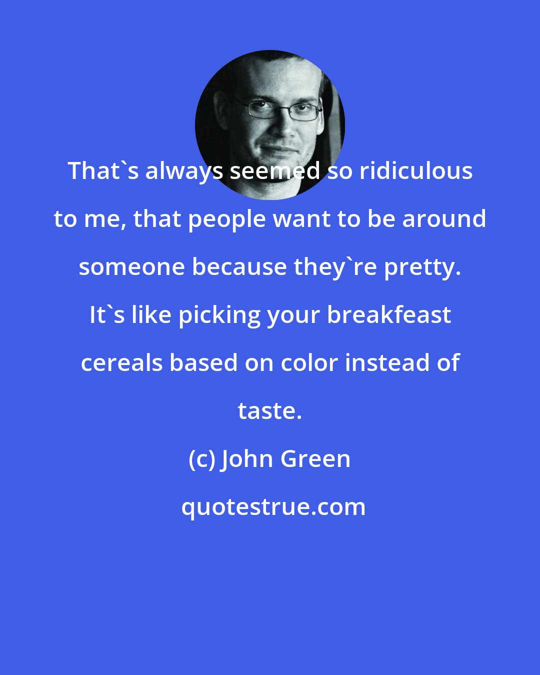 John Green: That's always seemed so ridiculous to me, that people want to be around someone because they're pretty. It's like picking your breakfeast cereals based on color instead of taste.