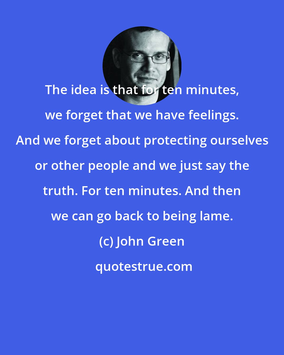 John Green: The idea is that for ten minutes, we forget that we have feelings. And we forget about protecting ourselves or other people and we just say the truth. For ten minutes. And then we can go back to being lame.