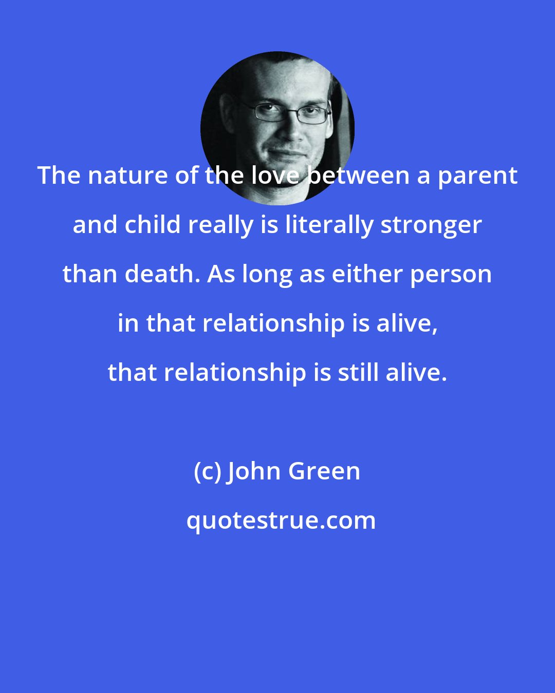 John Green: The nature of the love between a parent and child really is literally stronger than death. As long as either person in that relationship is alive, that relationship is still alive.