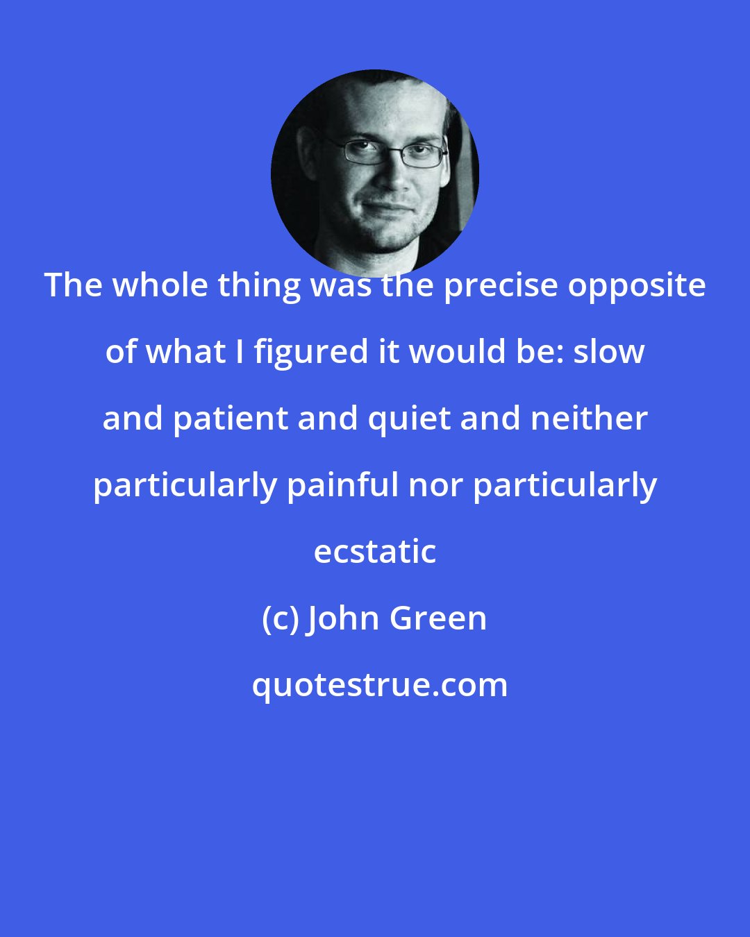 John Green: The whole thing was the precise opposite of what I figured it would be: slow and patient and quiet and neither particularly painful nor particularly ecstatic