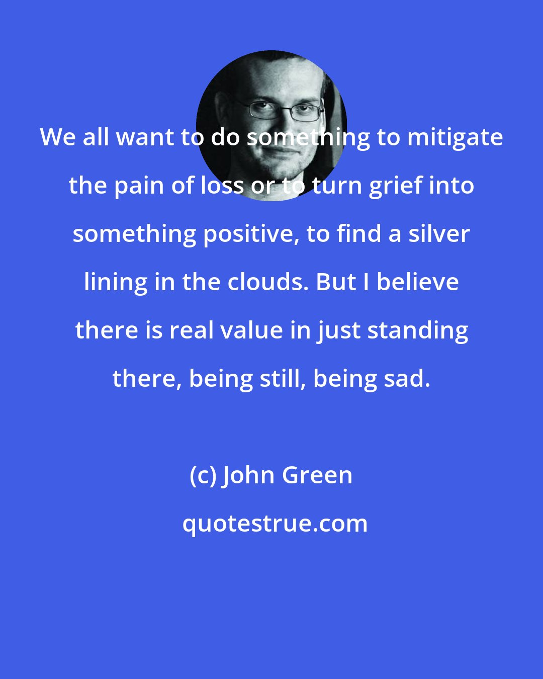 John Green: We all want to do something to mitigate the pain of loss or to turn grief into something positive, to find a silver lining in the clouds. But I believe there is real value in just standing there, being still, being sad.