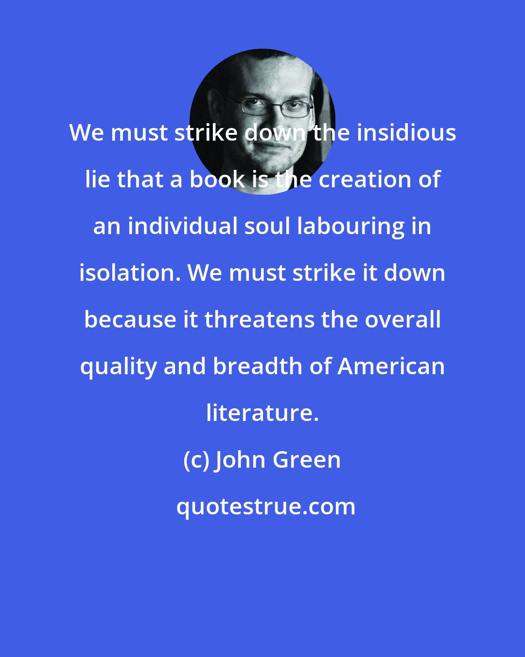 John Green: We must strike down the insidious lie that a book is the creation of an individual soul labouring in isolation. We must strike it down because it threatens the overall quality and breadth of American literature.