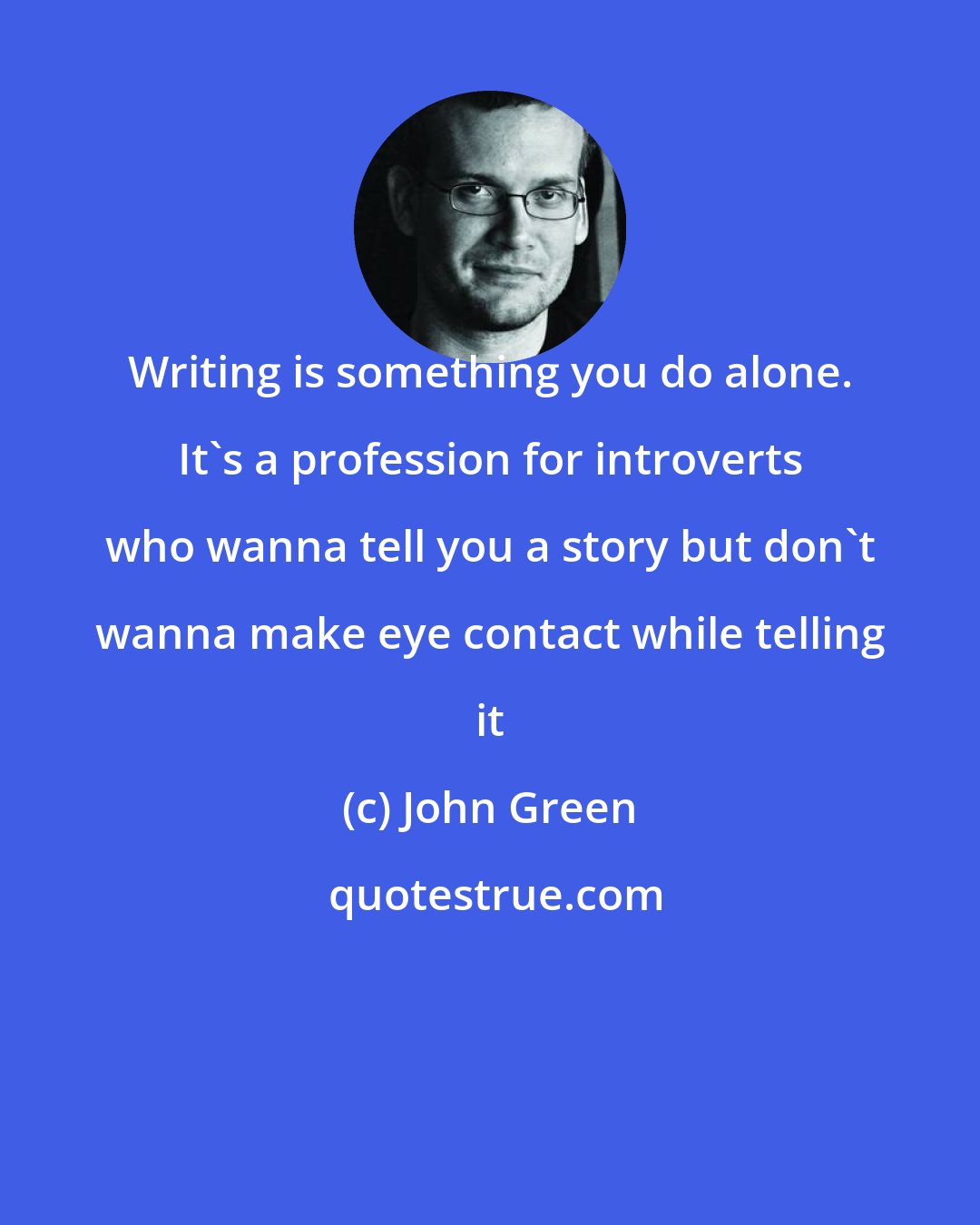 John Green: Writing is something you do alone. It's a profession for introverts who wanna tell you a story but don't wanna make eye contact while telling it