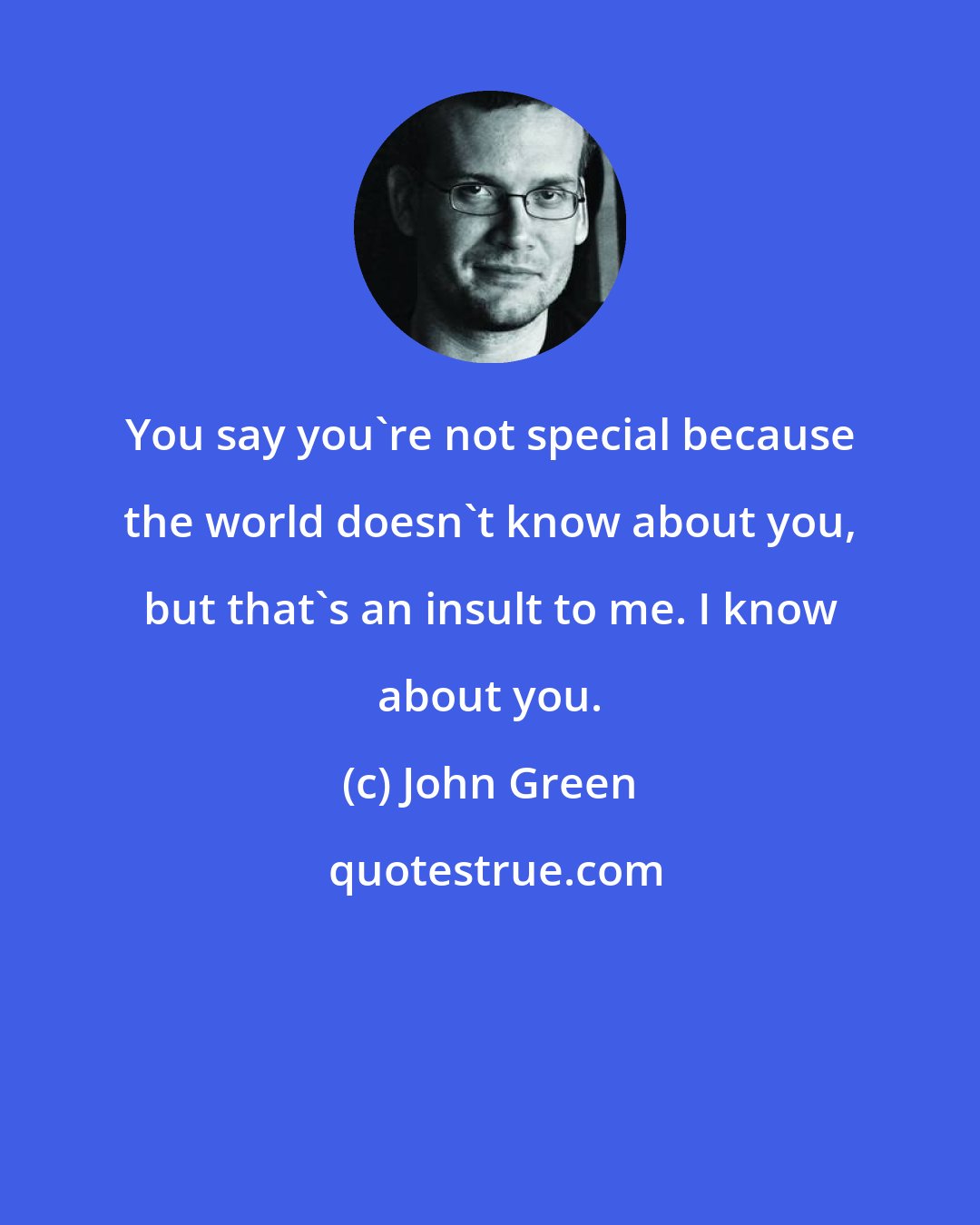 John Green: You say you're not special because the world doesn't know about you, but that's an insult to me. I know about you.