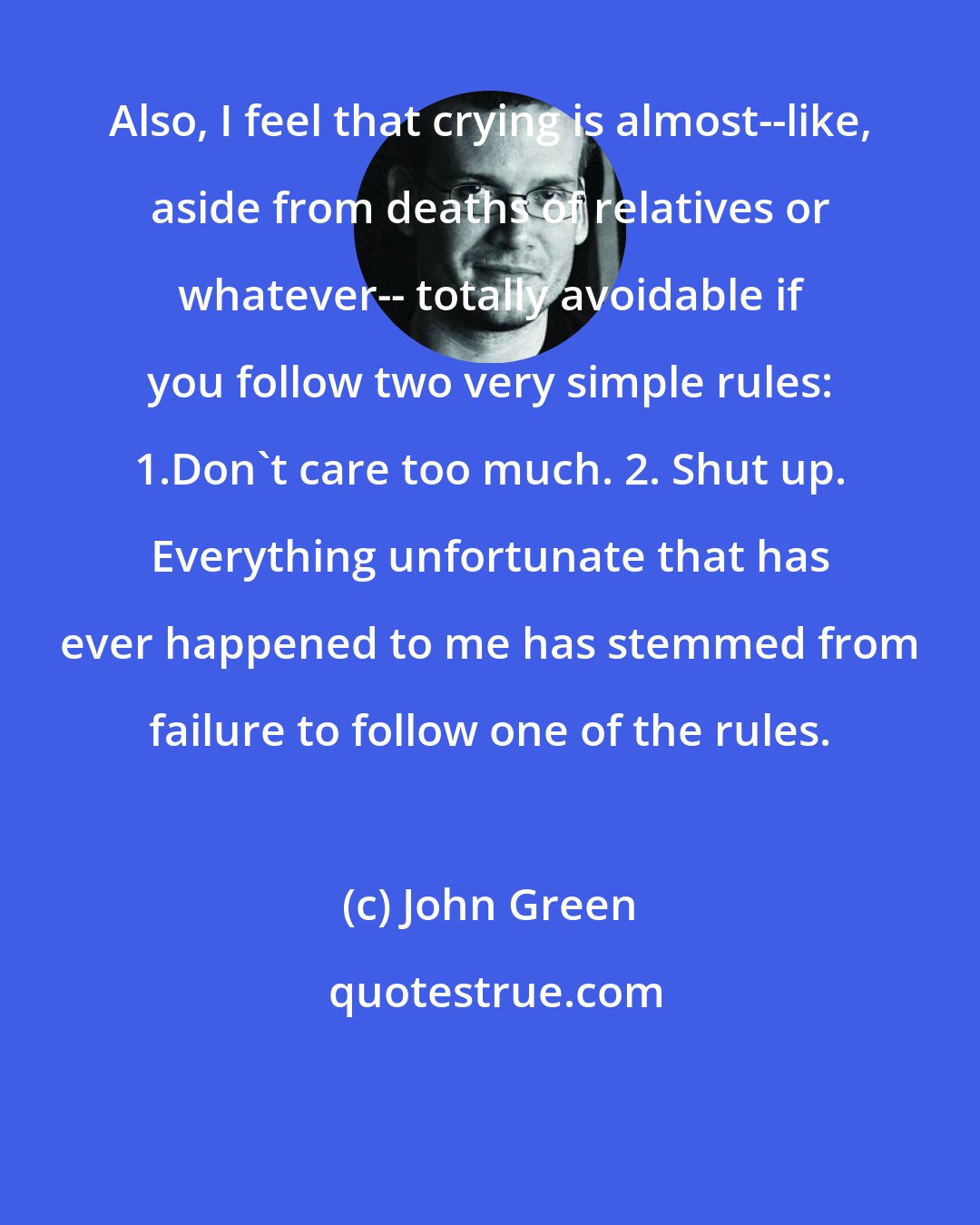 John Green: Also, I feel that crying is almost--like, aside from deaths of relatives or whatever-- totally avoidable if you follow two very simple rules: 1.Don't care too much. 2. Shut up. Everything unfortunate that has ever happened to me has stemmed from failure to follow one of the rules.