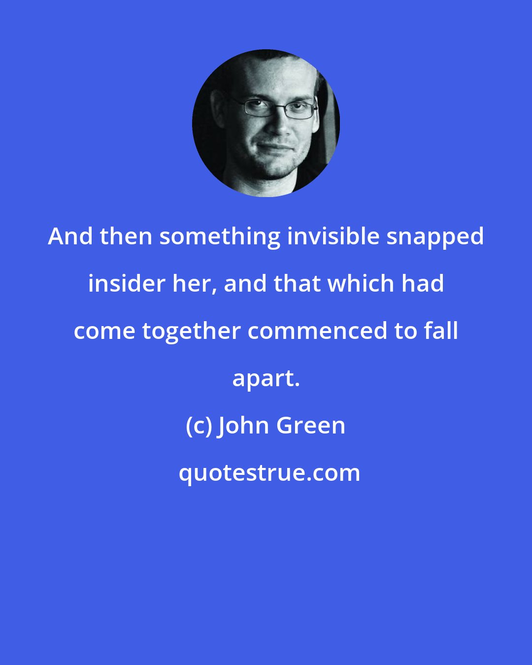 John Green: And then something invisible snapped insider her, and that which had come together commenced to fall apart.