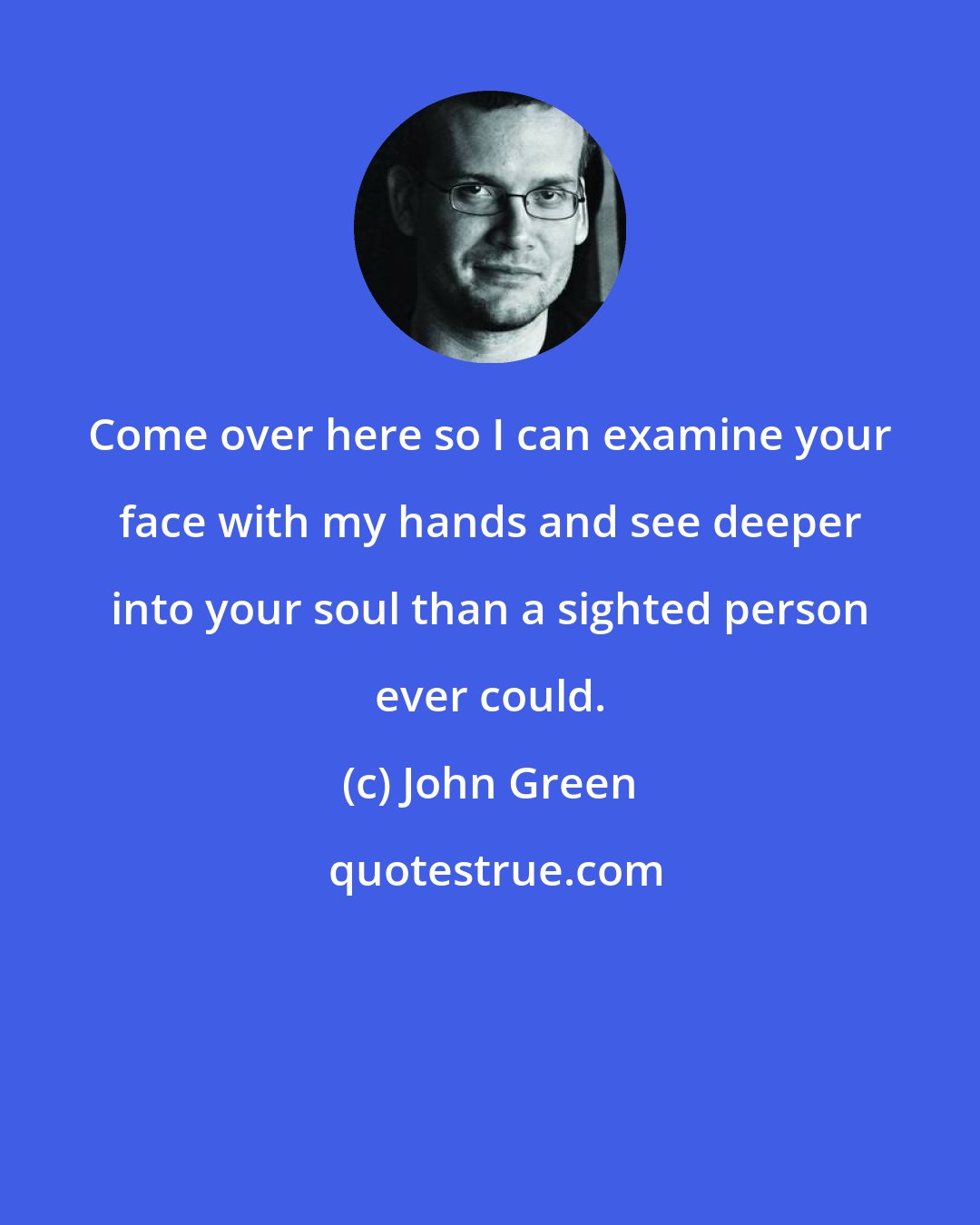 John Green: Come over here so I can examine your face with my hands and see deeper into your soul than a sighted person ever could.