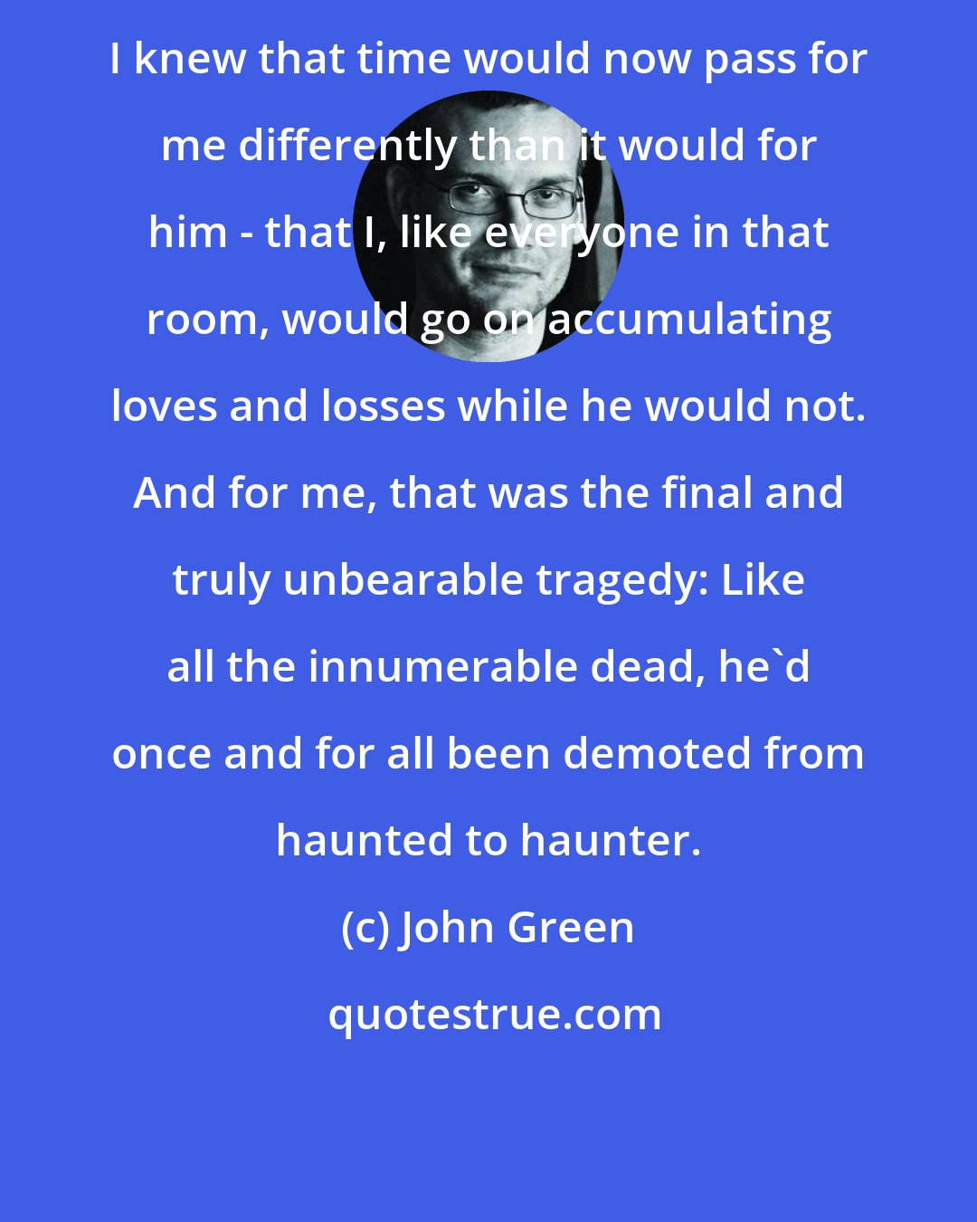 John Green: I knew that time would now pass for me differently than it would for him - that I, like everyone in that room, would go on accumulating loves and losses while he would not. And for me, that was the final and truly unbearable tragedy: Like all the innumerable dead, he'd once and for all been demoted from haunted to haunter.