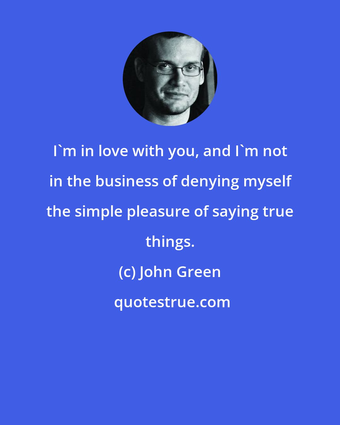 John Green: I'm in love with you, and I'm not in the business of denying myself the simple pleasure of saying true things.
