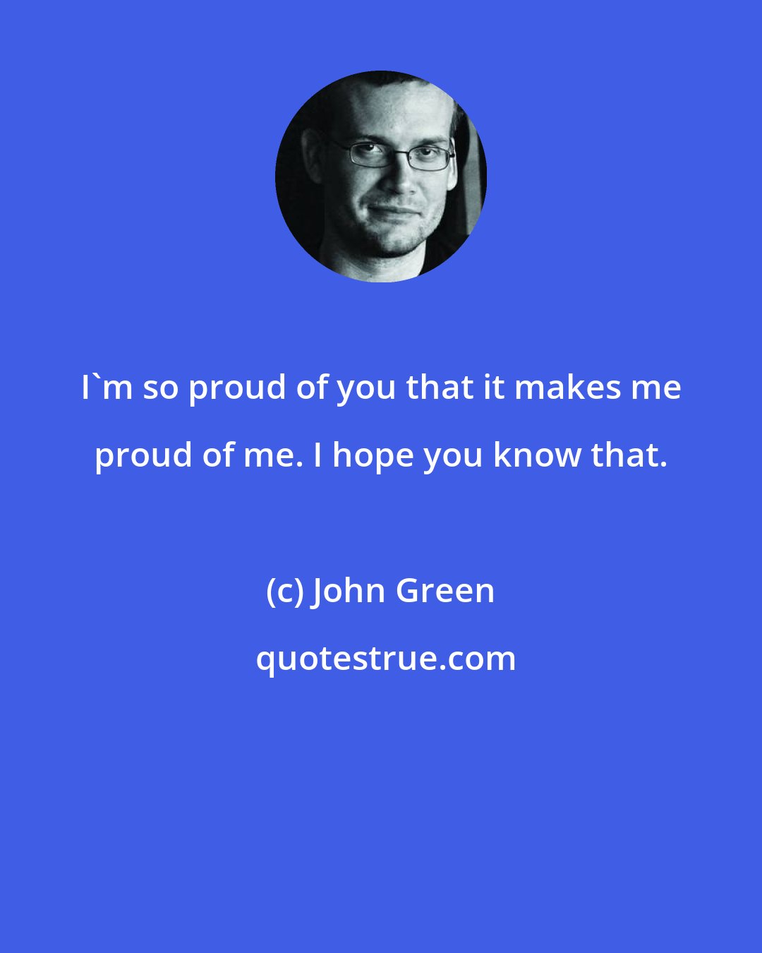 John Green: I'm so proud of you that it makes me proud of me. I hope you know that.