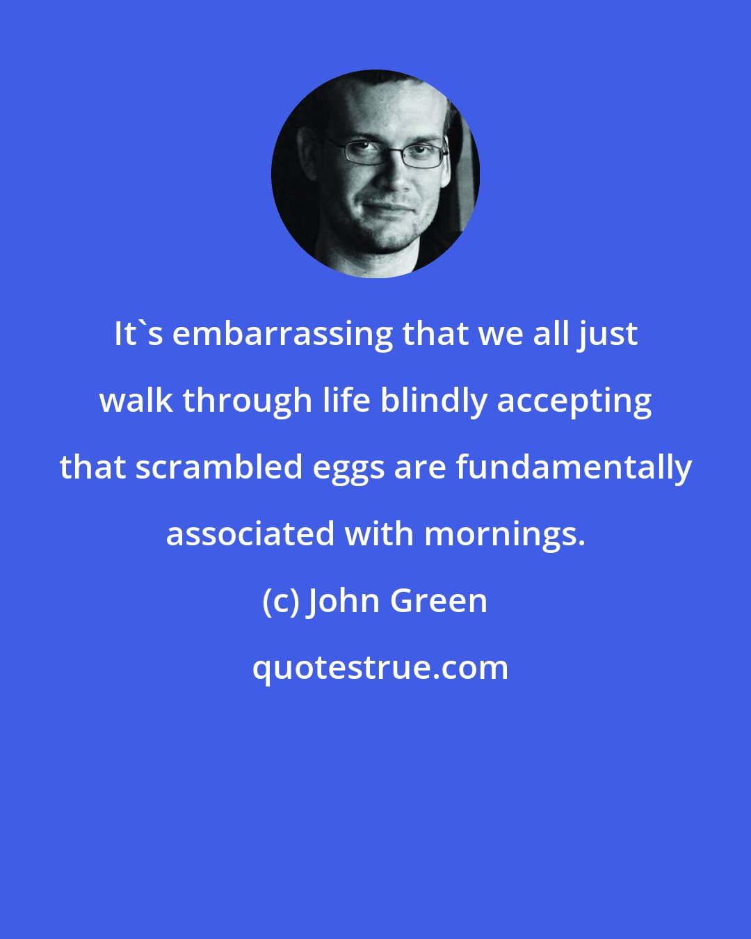 John Green: It's embarrassing that we all just walk through life blindly accepting that scrambled eggs are fundamentally associated with mornings.