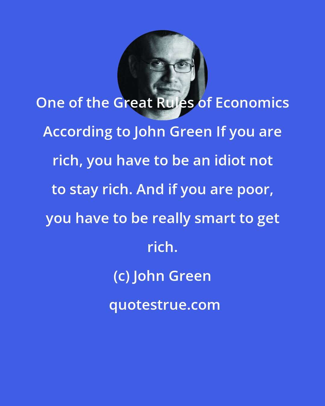 John Green: One of the Great Rules of Economics According to John Green If you are rich, you have to be an idiot not to stay rich. And if you are poor, you have to be really smart to get rich.