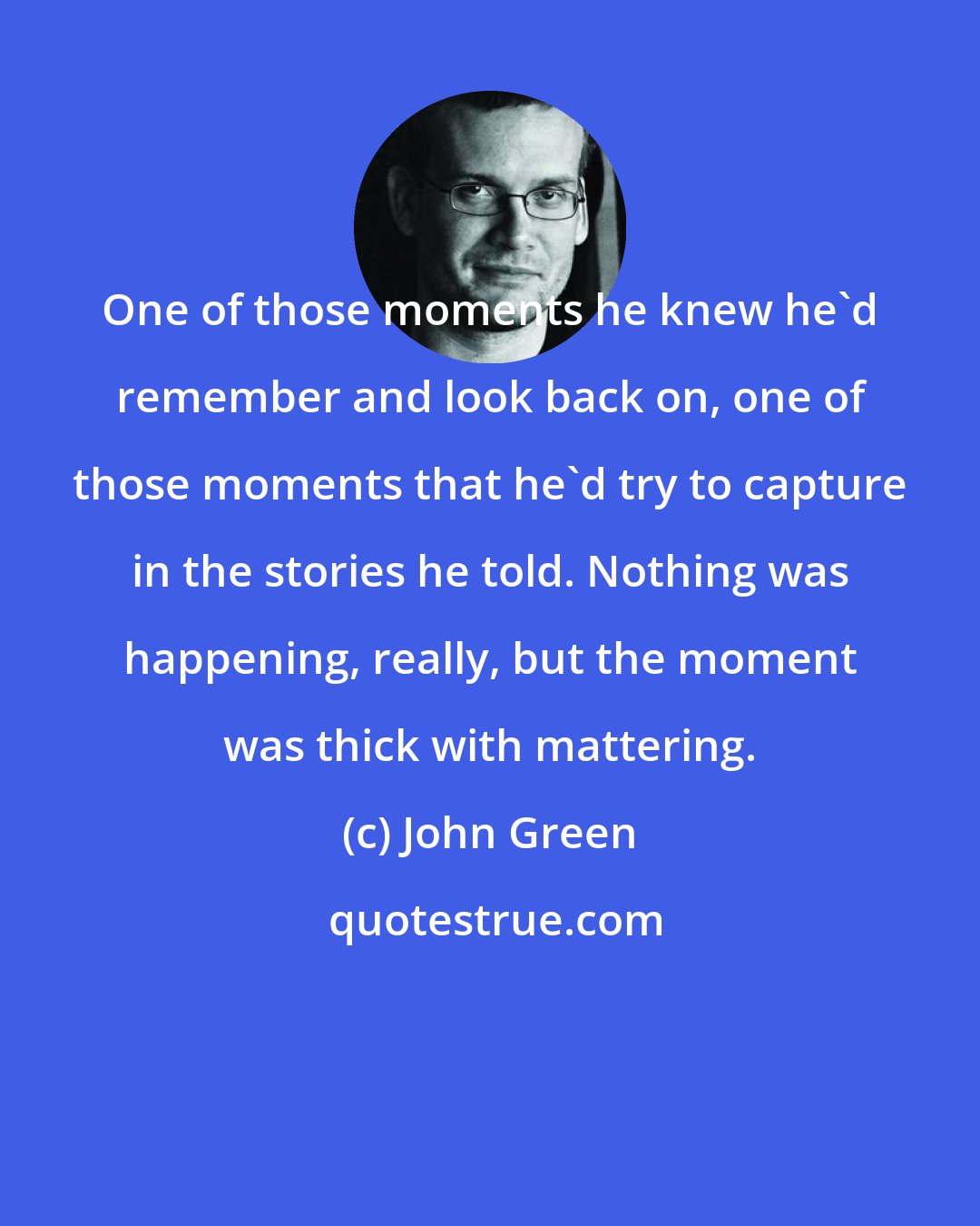 John Green: One of those moments he knew he'd remember and look back on, one of those moments that he'd try to capture in the stories he told. Nothing was happening, really, but the moment was thick with mattering.