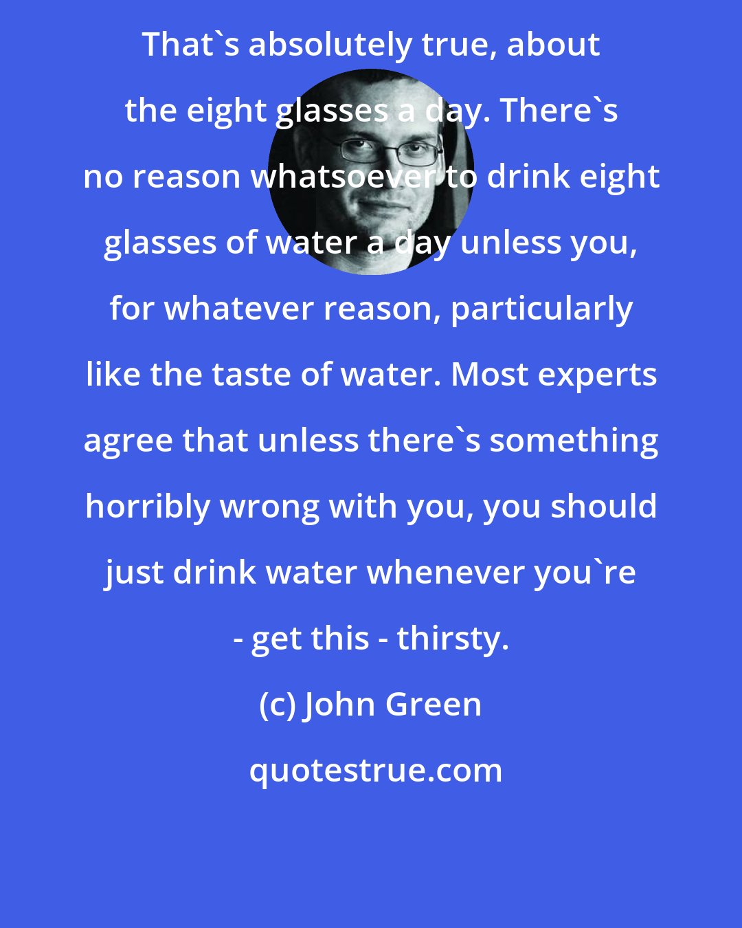 John Green: That's absolutely true, about the eight glasses a day. There's no reason whatsoever to drink eight glasses of water a day unless you, for whatever reason, particularly like the taste of water. Most experts agree that unless there's something horribly wrong with you, you should just drink water whenever you're - get this - thirsty.