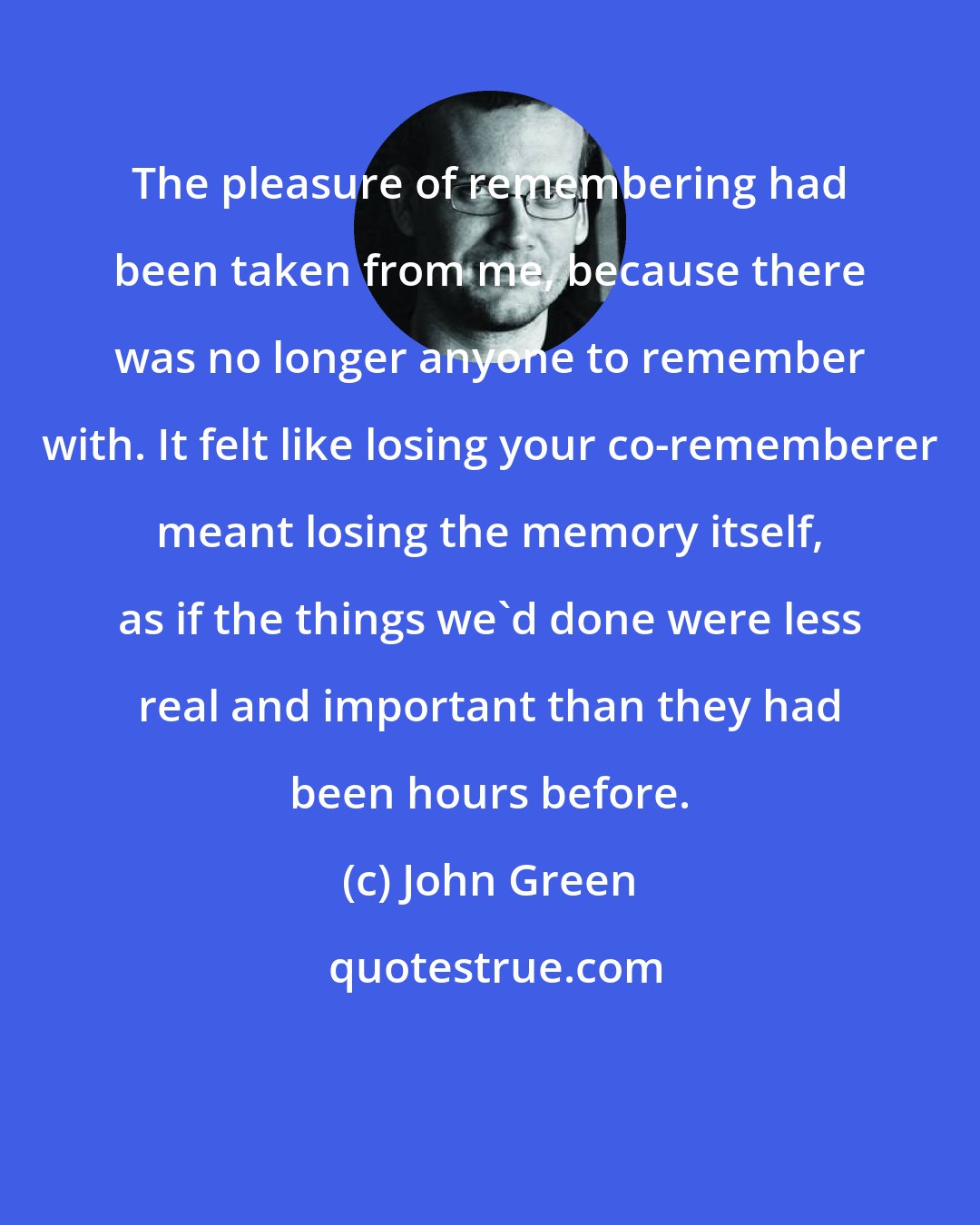 John Green: The pleasure of remembering had been taken from me, because there was no longer anyone to remember with. It felt like losing your co-rememberer meant losing the memory itself, as if the things we'd done were less real and important than they had been hours before.