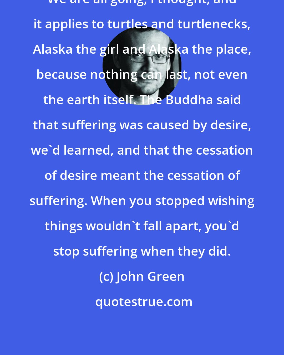 John Green: We are all going, I thought, and it applies to turtles and turtlenecks, Alaska the girl and Alaska the place, because nothing can last, not even the earth itself. The Buddha said that suffering was caused by desire, we'd learned, and that the cessation of desire meant the cessation of suffering. When you stopped wishing things wouldn't fall apart, you'd stop suffering when they did.