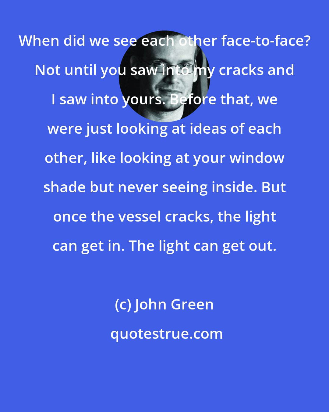 John Green: When did we see each other face-to-face? Not until you saw into my cracks and I saw into yours. Before that, we were just looking at ideas of each other, like looking at your window shade but never seeing inside. But once the vessel cracks, the light can get in. The light can get out.