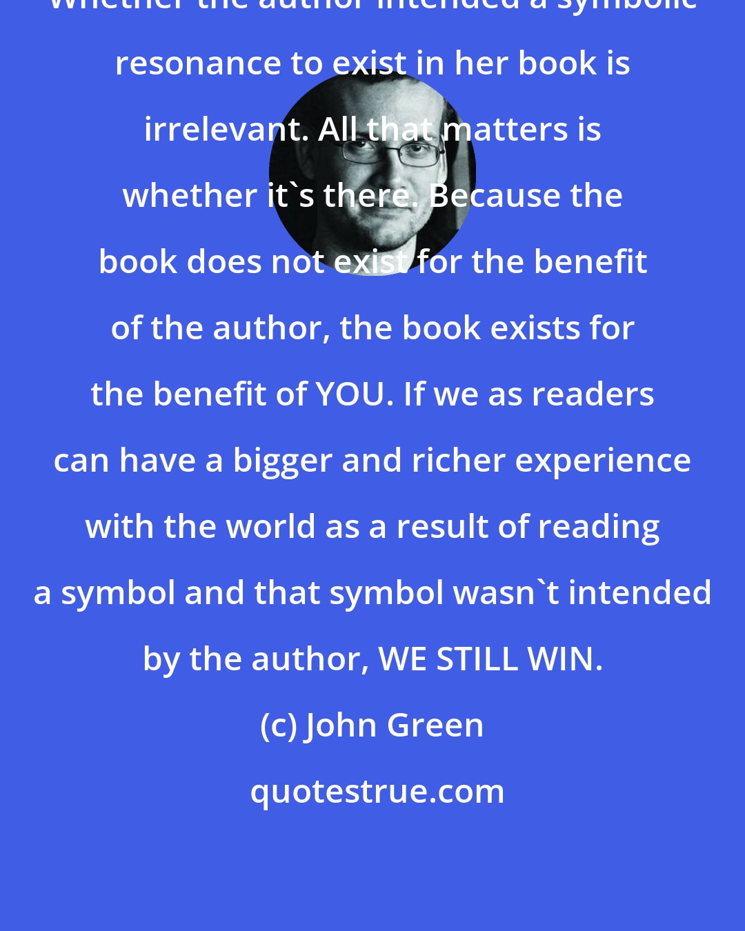 John Green: Whether the author intended a symbolic resonance to exist in her book is irrelevant. All that matters is whether it's there. Because the book does not exist for the benefit of the author, the book exists for the benefit of YOU. If we as readers can have a bigger and richer experience with the world as a result of reading a symbol and that symbol wasn't intended by the author, WE STILL WIN.