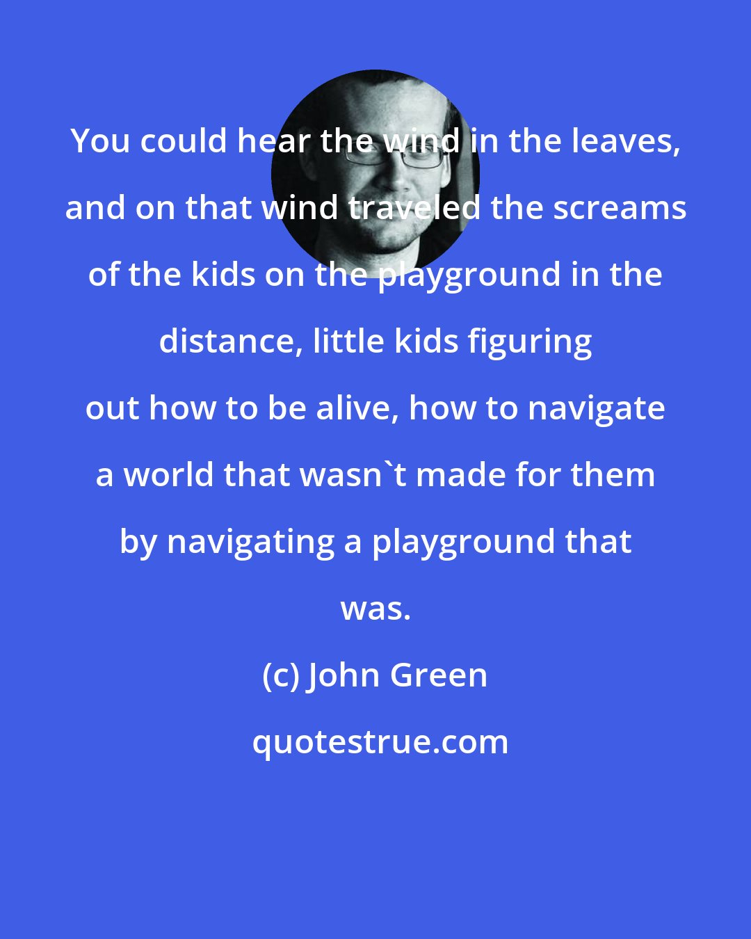 John Green: You could hear the wind in the leaves, and on that wind traveled the screams of the kids on the playground in the distance, little kids figuring out how to be alive, how to navigate a world that wasn't made for them by navigating a playground that was.