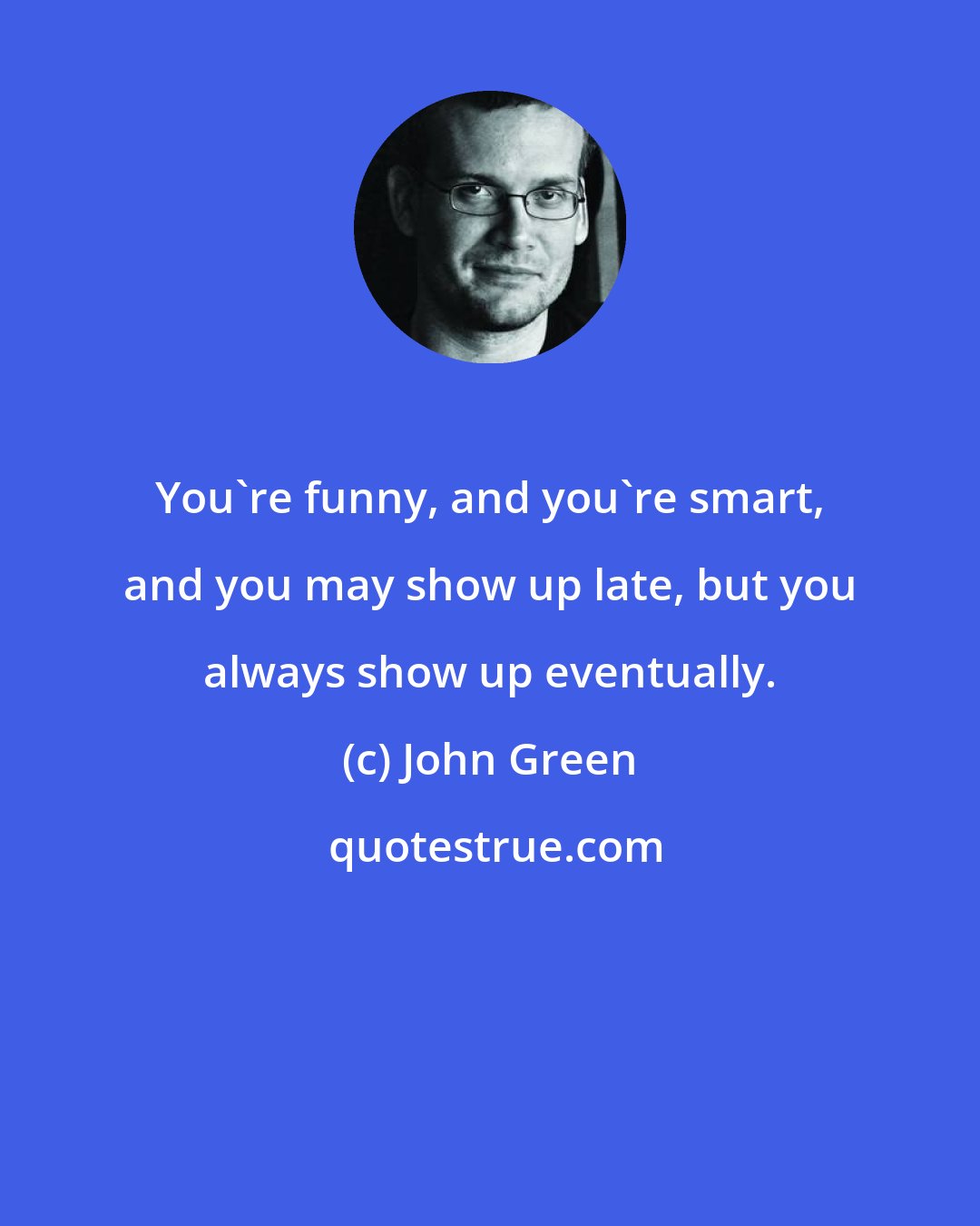 John Green: You're funny, and you're smart, and you may show up late, but you always show up eventually.