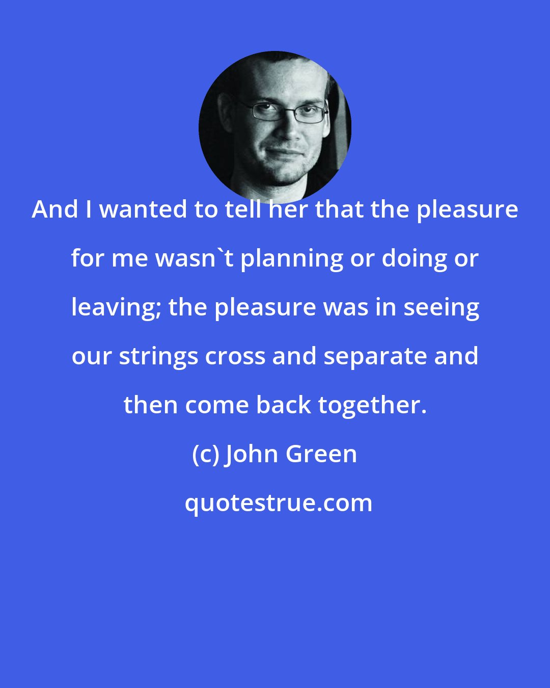 John Green: And I wanted to tell her that the pleasure for me wasn't planning or doing or leaving; the pleasure was in seeing our strings cross and separate and then come back together.