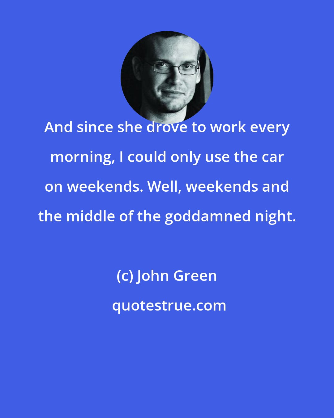 John Green: And since she drove to work every morning, I could only use the car on weekends. Well, weekends and the middle of the goddamned night.