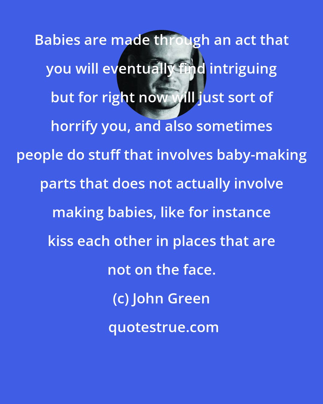 John Green: Babies are made through an act that you will eventually find intriguing but for right now will just sort of horrify you, and also sometimes people do stuff that involves baby-making parts that does not actually involve making babies, like for instance kiss each other in places that are not on the face.