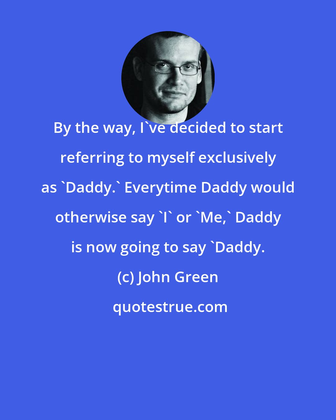 John Green: By the way, I've decided to start referring to myself exclusively as 'Daddy.' Everytime Daddy would otherwise say 'I' or 'Me,' Daddy is now going to say 'Daddy.