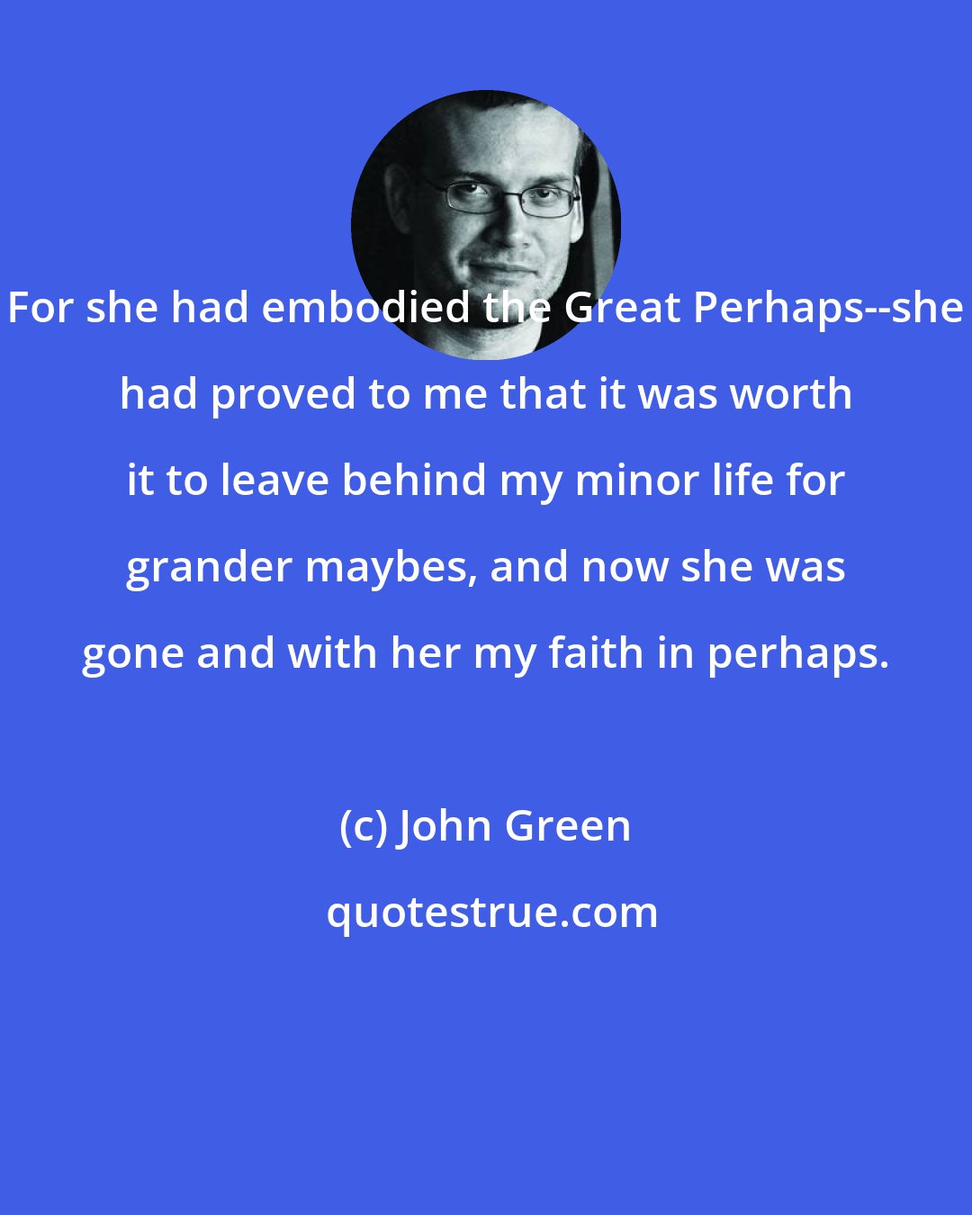 John Green: For she had embodied the Great Perhaps--she had proved to me that it was worth it to leave behind my minor life for grander maybes, and now she was gone and with her my faith in perhaps.