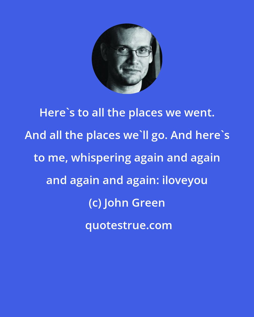 John Green: Here's to all the places we went. And all the places we'll go. And here's to me, whispering again and again and again and again: iloveyou