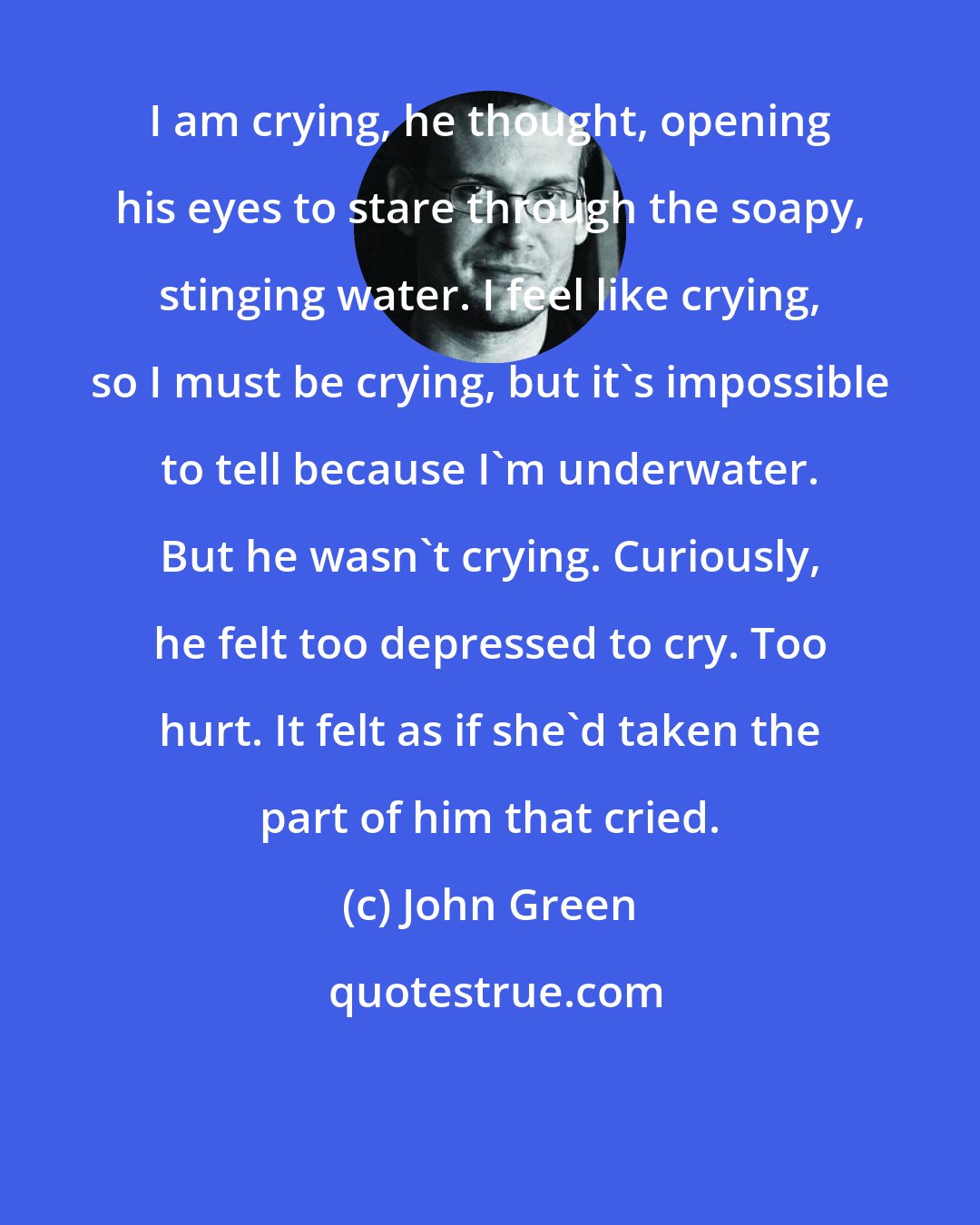 John Green: I am crying, he thought, opening his eyes to stare through the soapy, stinging water. I feel like crying, so I must be crying, but it's impossible to tell because I'm underwater. But he wasn't crying. Curiously, he felt too depressed to cry. Too hurt. It felt as if she'd taken the part of him that cried.