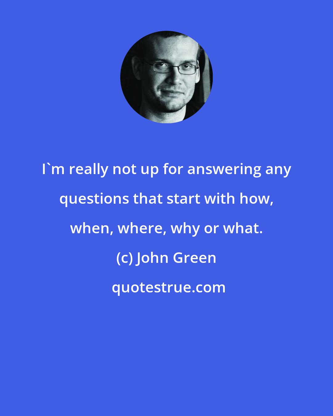 John Green: I'm really not up for answering any questions that start with how, when, where, why or what.