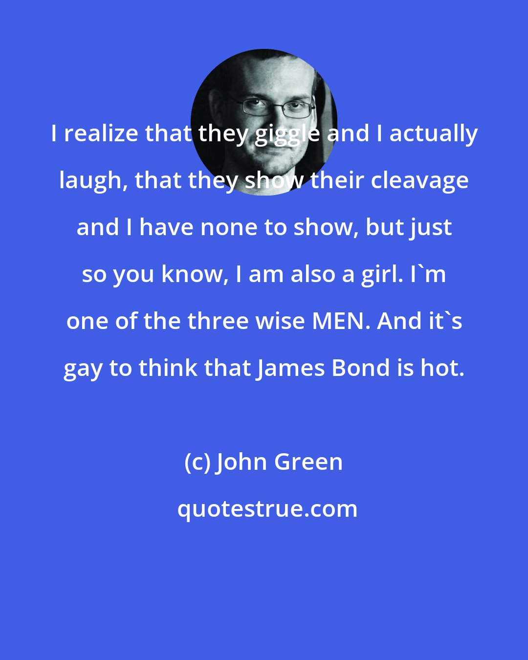 John Green: I realize that they giggle and I actually laugh, that they show their cleavage and I have none to show, but just so you know, I am also a girl. I'm one of the three wise MEN. And it's gay to think that James Bond is hot.