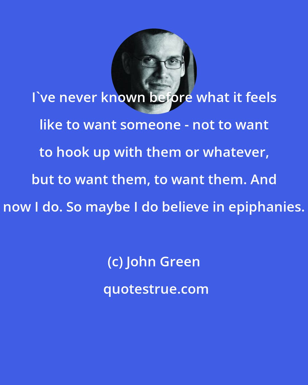 John Green: I've never known before what it feels like to want someone - not to want to hook up with them or whatever, but to want them, to want them. And now I do. So maybe I do believe in epiphanies.