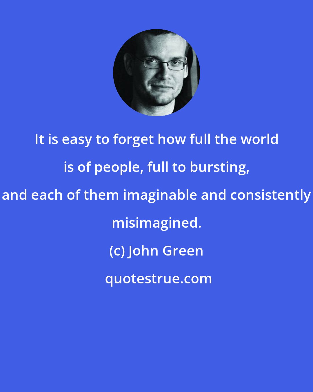 John Green: It is easy to forget how full the world is of people, full to bursting, and each of them imaginable and consistently misimagined.