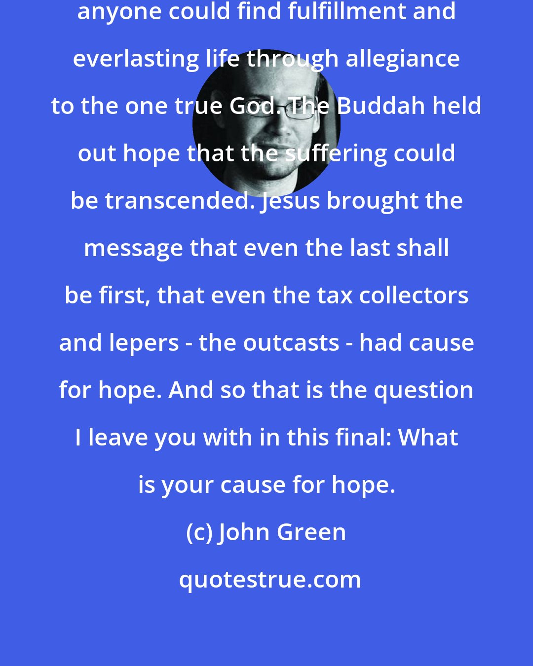 John Green: Muhammad brought the promise that anyone could find fulfillment and everlasting life through allegiance to the one true God. The Buddah held out hope that the suffering could be transcended. Jesus brought the message that even the last shall be first, that even the tax collectors and lepers - the outcasts - had cause for hope. And so that is the question I leave you with in this final: What is your cause for hope.