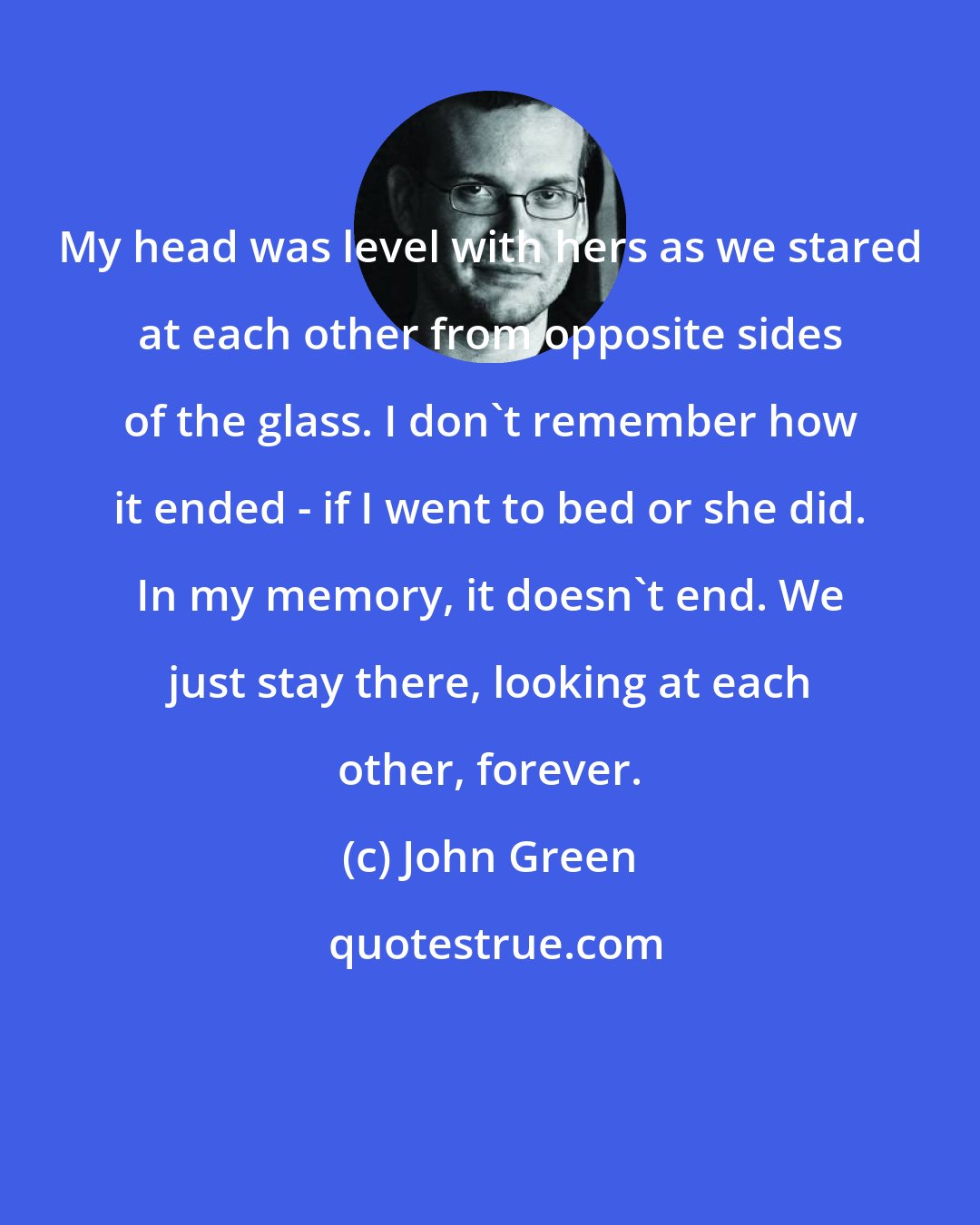 John Green: My head was level with hers as we stared at each other from opposite sides of the glass. I don't remember how it ended - if I went to bed or she did. In my memory, it doesn't end. We just stay there, looking at each other, forever.