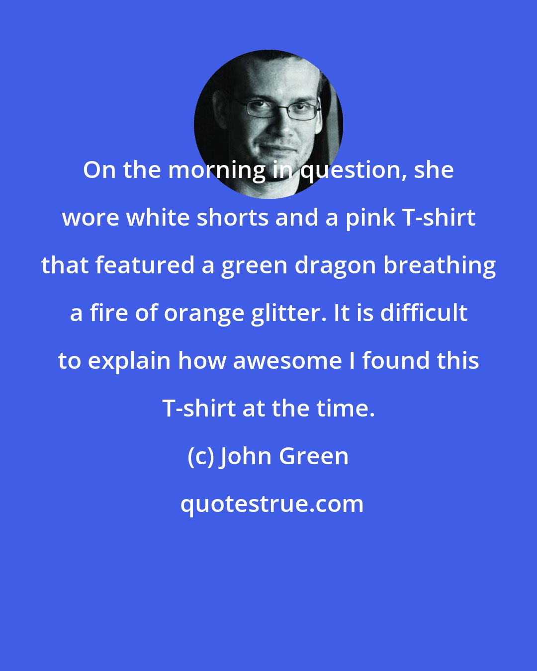 John Green: On the morning in question, she wore white shorts and a pink T-shirt that featured a green dragon breathing a fire of orange glitter. It is difficult to explain how awesome I found this T-shirt at the time.